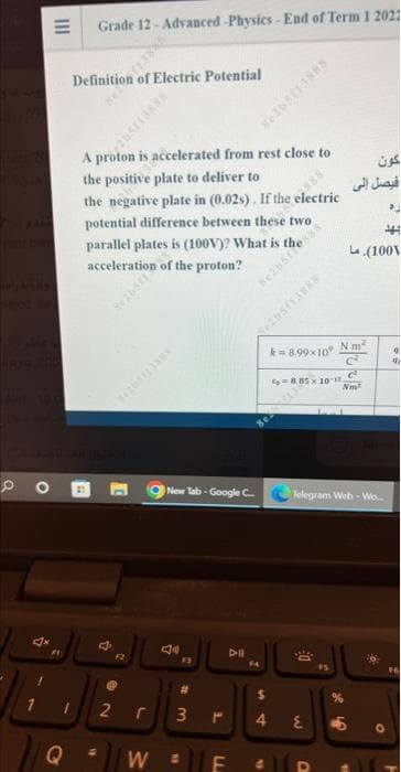 PO
4x
1
F
Q
Grade 12 - Advanced-Physics-End of Term 1 2021
Definition of Electric Potential
A proton is accelerated from rest close to
the positive plate to deliver to
the negative plate in (0.02s). If the electric
potential difference between these two
parallel plates is (100V)? What is the
acceleration of the proton?
B
1
4
F2
New Tab Google C
W
F3
2 r 3
16
#
1
F
LL
DII
FA
M
4
st
k=8.99x10
fo=8.85 x 10-12.
N
W
O
Telegram Web - Wo...
$5
N m²
c²
C
كون
فيصل إلى
%
(100V
5
4
91