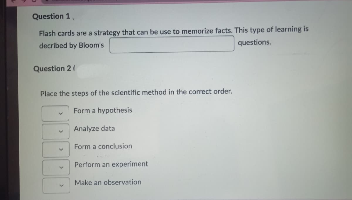 Question 1.
Flash cards are a strategy that can be use to memorize facts. This type of learning is
decribed by Bloom's
questions.
Question 2 (
Place the steps of the scientific method in the correct order.
Form a hypothesis
V
V
Analyze data
Form a conclusion
Perform an experiment
Make an observation