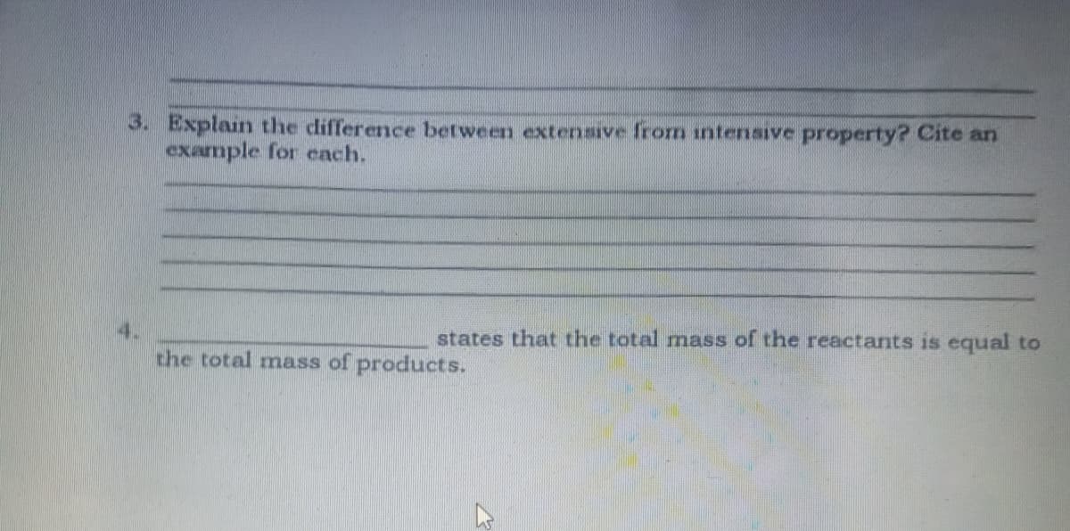 3. Explain the difference between extensive from intensive property? Cite an
example for each.
4.
states that the total mass of the reactants is equal to
the total mass of products.