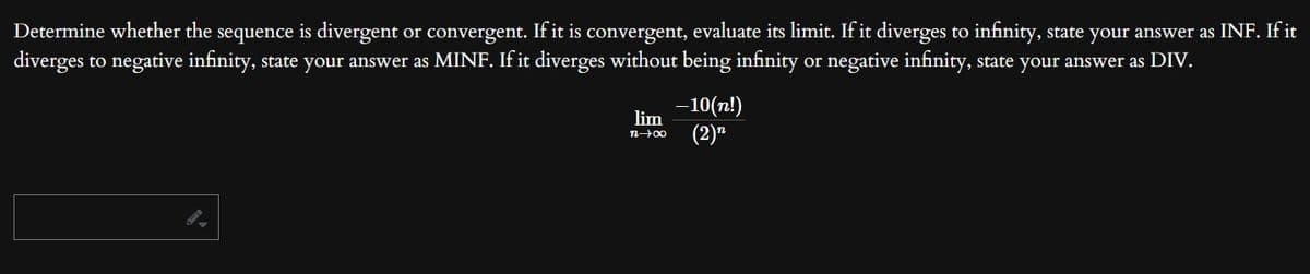 Determine whether the sequence is divergent or convergent. If it is convergent, evaluate its limit. If it diverges to infinity, state your answer as INF. If it
diverges to negative infinity, state your answer as MINF. If it diverges without being infinity or negative infinity, state your answer as DIV.
lim
n-→-→∞0
-10(n!)
(2)