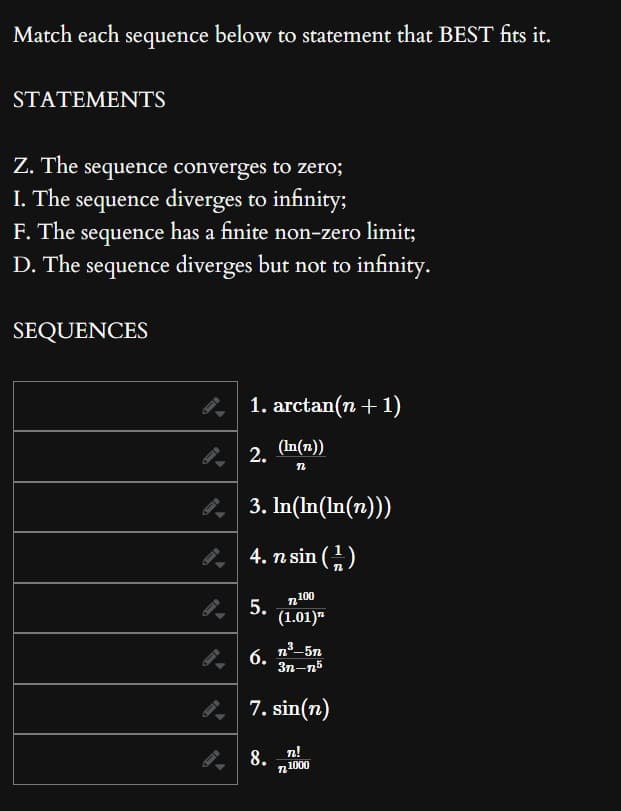 Match each sequence below to statement that BEST fits it.
STATEMENTS
Z. The sequence converges to zero;
I. The sequence diverges to infinity;
F. The sequence has a finite non-zero limit;
D. The sequence diverges but not to infinity.
SEQUENCES
1. arctan(n+1)
2.
3. In(ln(ln(n)))
4. n sin (¹)
n100
(1.01)
5.
(In(n))
n
6.
n³-5n
3n-n5
7.sin(n)
8. n!
721000