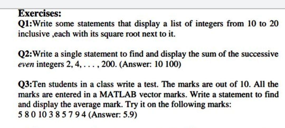 Exercises:
Q1:Write some statements that display a list of integers from 10 to 20
inclusive ,each with its square root next to it.
Q2:Write a single statement to find and display the sum of the successive
even integers 2, 4,..., 200. (Answer: 10 100)
Q3:Ten students in a class write a test. The marks are out of 10. All the
marks are entered in a MATLAB vector marks. Write a statement to find
and display the average mark. Try it on the following marks:
580 10 3 85794 (Answer: 5.9)
