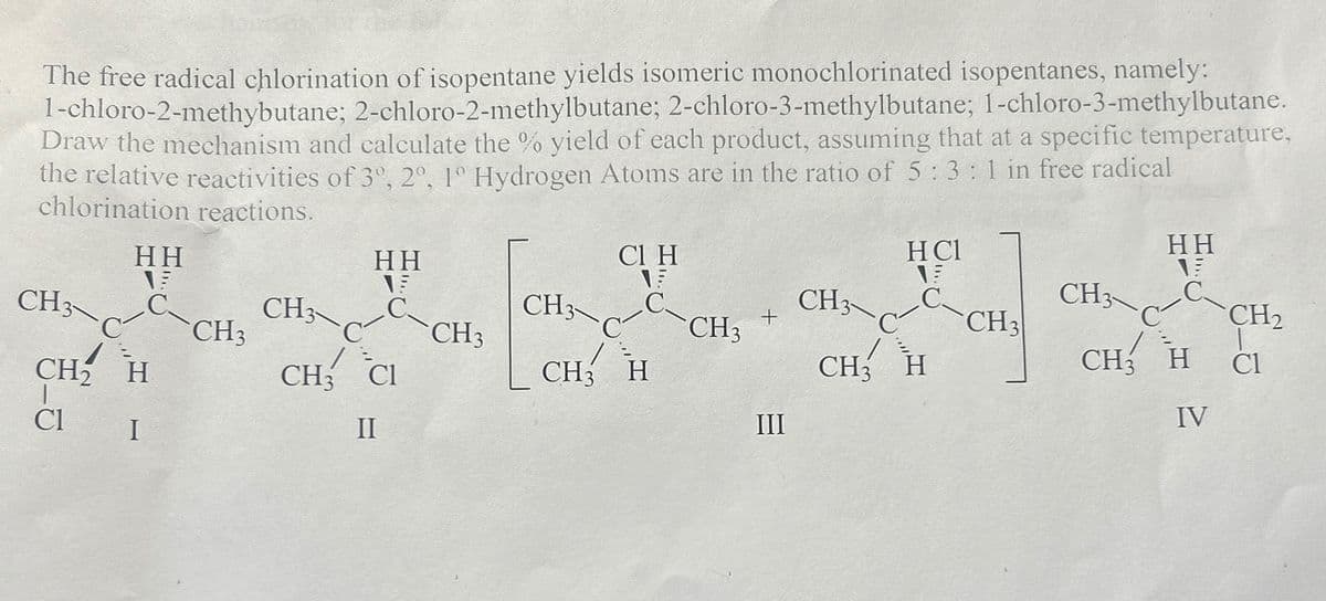 The free radical chlorination of isopentane yields isomeric monochlorinated isopentanes, namely:
1-chloro-2-methybutane; 2-chloro-2-methylbutane; 2-chloro-3-methylbutane; 1-chloro-3-methylbutane.
Draw the mechanism and calculate the % yield of each product, assuming that at a specific temperature,
the relative reactivities of 3º, 2º, 1° Hydrogen Atoms are in the ratio of 5:3: 1 in free radical
chlorination reactions.
HH
C.
CH³\C-C CH3
CH2 H
Cl
I
CH3
HH
CIH
HCl
HH
1
C.
CH
CH3
C-CH3
CH3
C
CH3
CH2
+
CH3
CH3 H
CH3
H
CH H
Cl
IV
III
CH3 CI
II