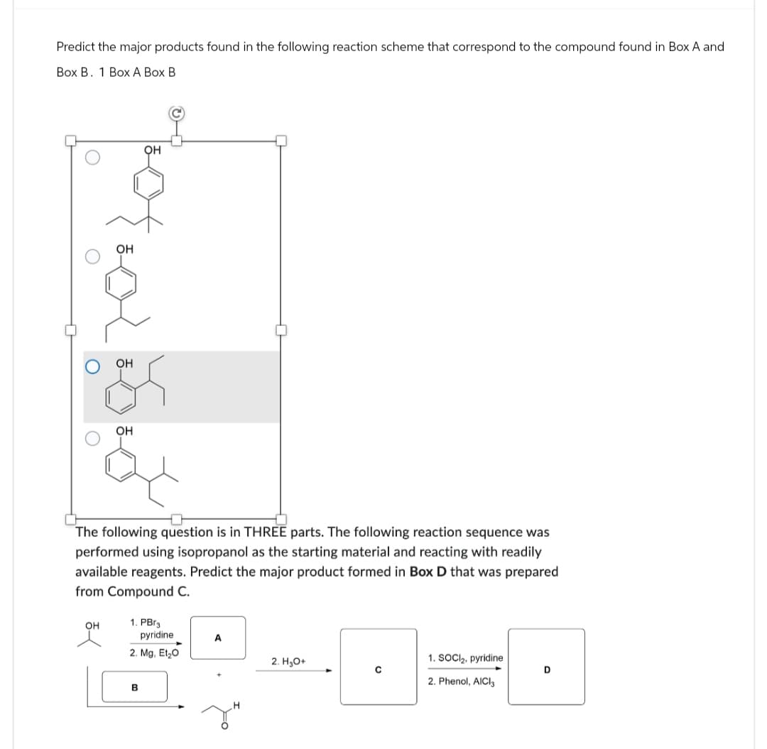 Predict the major products found in the following reaction scheme that correspond to the compound found in Box A and
Box B. 1 Box A Box B
OH
OH
OH
OH
The following question is in THREE parts. The following reaction sequence was
performed using isopropanol as the starting material and reacting with readily
available reagents. Predict the major product formed in Box D that was prepared
from Compound C.
OH
1. PBг3
pyridine
2. Mg, Et₂O
B
A
2. H₂O+
1. SOCI2. pyridine
C
D
2. Phenol, AICI