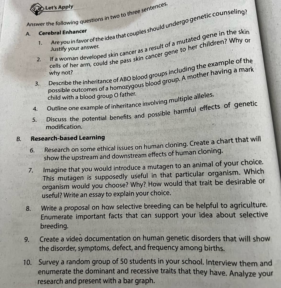 B.
Answer the following questions in two to three sentences.
Cerebral Enhancer
A.
9.
8.
4:
6.
7.
2.
5.
1.
3.
Let's Apply
Are you in favor of the idea that couples should undergo genetic counseling?
Justify your answer.
Research-based Learning
Research on some ethical issues on human cloning. Create a chart that will
show the upstream and downstream effects of human cloning.
If a woman developed skin cancer as a result of a mutated gene in the skin
cells of her arm, could she pass skin cancer gene to her children? Why or
why not?
Describe the inheritance of ABO blood groups including the example of the
possible outcomes of a homozygous blood group. A mother having a mark
child with a blood group O father.
Outline one example of inheritance involving multiple alleles.-
Discuss the potential benefits and possible harmful effects of genetic
modification.
Imagine that you would introduce a mutagen to an animal of your choice.
This mutagen is supposedly useful in that particular organism. Which
organism would you choose? Why? How would that trait be desirable or
useful? Write an essay to explain your choice.
Write a proposal on how selective breeding can be helpful to agriculture.
Enumerate important facts that can support your idea about selective
breeding.
Create a video documentation on human genetic disorders that will show
the disorder, symptoms, defect, and frequency among births.
10. Survey a random group of 50 students in your school. Interview them and
enumerate the dominant and recessive traits that they have. Analyze your
research and present with a bar graph.