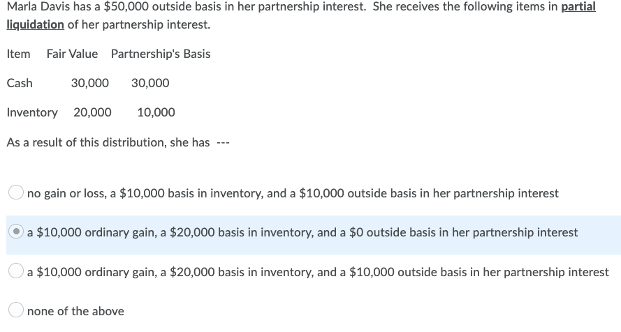 Marla Davis has a $50,000 outside basis in her partnership interest. She receives the following items in partial
liquidation of her partnership interest.
Item Fair Value Partnership's Basis
Cash
30,000 30,000
Inventory 20,000
10,000
As a result of this distribution, she has
---
no gain or loss, a $10,000 basis in inventory, and a $10,000 outside basis in her partnership interest
a $10,000 ordinary gain, a $20,000 basis in inventory, and a $0 outside basis in her partnership interest
a $10,000 ordinary gain, a $20,000 basis in inventory, and a $10,000 outside basis in her partnership interest
none of the above
