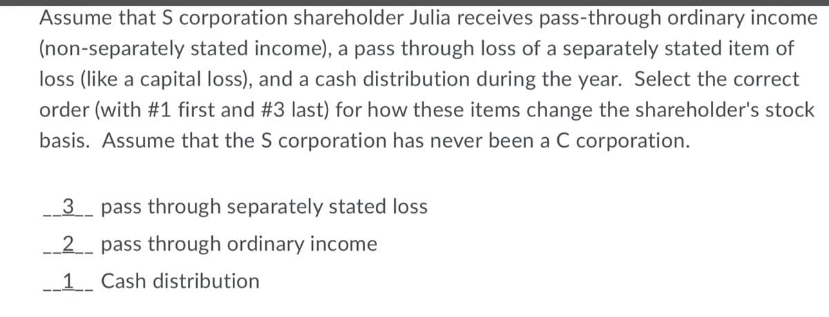 Assume that S corporation shareholder Julia receives pass-through ordinary income
(non-separately stated income), a pass through loss of a separately stated item of
loss (like a capital loss), and a cash distribution during the year. Select the correct
order (with #1 first and #3 last) for how these items change the shareholder's stock
basis. Assume that the S corporation has never been a C corporation.
3_ pass through separately stated loss
__2_ pass through ordinary income
__1__ Cash distribution
