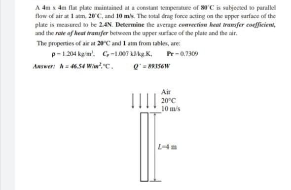 A 4m x 4m flat plate maintained at a constant temperature of 80°C is subjected to parallel
flow of air at 1 atm, 20°C, and 10 m/s. The total drag force acting on the upper surface of the
plate is measured to be 2.4N. Determine the average convection heat transfer coefficient,
and the rate of heat transfer between the upper surface of the plate and the air.
The properties of air at 20°C and 1 atm from tables, are:
p=1.204 kg/m', C, =1.007 kJ/kg.K,
Pr = 0.7309
Answer: h= 46.54 W/m².°C,
Q' = 89356W
Air
20°C
10 m/s
L=4 m

