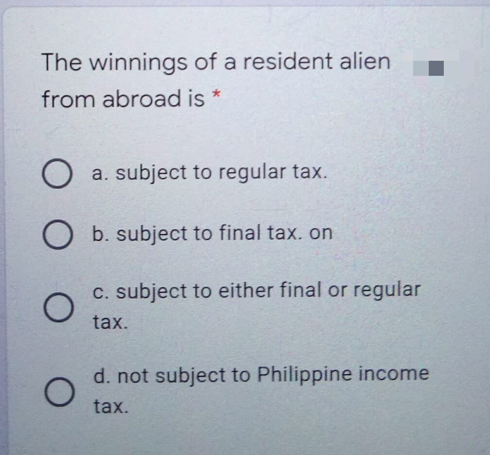 The winnings of a resident alien
from abroad is *
a. subject to regular tax.
b. subject to final tax. on
C. subject to either final or regular
tax.
d. not subject to Philippine income
tax.
