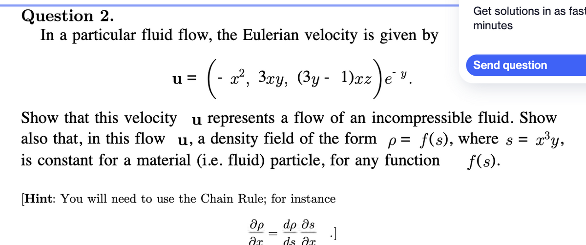 Question 2.
In a particular fluid flow, the Eulerian velocity is given by
u=
(- x², 3xy, (3y - 1)xz)
[Hint: You will need to use the Chain Rule; for instance
др
dp მs
ar
ds ar
€²) e ³.
=
Show that this velocity u represents a flow of an incompressible fluid. Show
also that, in this flow u, a density field of the form p= f(s), where s =
x³ y,
is constant for a material (i.e. fluid) particle, for any function f(s).
.]
Get solutions in as fast
minutes
Send question