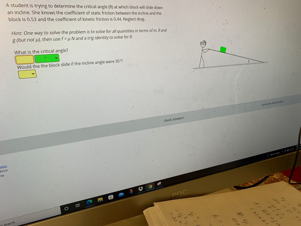 A student is trying to determine the critical angle (0) at which block will slide down
an incline. She knows the coefficient of static friction between the incline and the
block is 0.53 and the coefficient of kinetic friction is 0.44. Neglect drag.
Hint: One way to solve the problem is to solve for all quantities in terms of m, 0 and
g (but not u), then use f = u N and a trig identity to solve for 0.
What is the critical angle?
Would the the block slide if the incline angle were 35°?
cannot be determined
check answers
ator
3m/s
Rain to stop ^ ó a40
res
O şearch
=21.x 2.1
VE
21-0
d
|立
