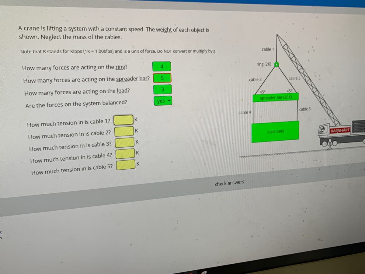 A crane is lifting a system with a constant speed. The weight of each object is
shown. Neglect the mass of the cables.
Note that K stands for Kipps [1K = 1,000lbs] and is a unit of force. Do NOT convert or multiply by g.
cable 1
How many forces are acting on the ring?
4.
ring (2K) 6
How many forces are acting on the spreader bar?
cable 2
cable 3
How many forces are acting on the load?
3.
45°
45°
Are the forces on the system balanced?
yes v
spreader bar (20K)
cable 4
cable 5
How much tension in is cable 1?
K
How much tension in is cable 2?
K
load (48K)
BARNHART
K
How much tension in is cable 3?
K
How much tension in is cable 4?
K
How much tension in is cable 5?
check answers'
