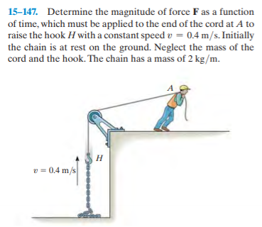 15-147. Determine the magnitude of force F as a function
of time, which must be applied to the end of the cord at A to
raise the hook H with a constant speed v = 0.4 m/s. Initially
the chain is at rest on the ground. Neglect the mass of the
cord and the hook. The chain has a mass of 2 kg/m.
Н
v = 0.4 m/s
