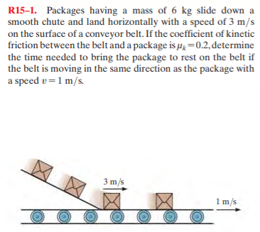 R15-1. Packages having a mass of 6 kg slide down a
smooth chute and land horizontally with a speed of 3 m/s
on the surface of a conveyor belt. If the coefficient of kinetic
friction between the belt and a package is µ=0.2, determine
the time needed to bring the package to rest on the belt if
the belt is moving in the same direction as the package with
a speed v=1 m/s.
3 m/s
1 m/s
