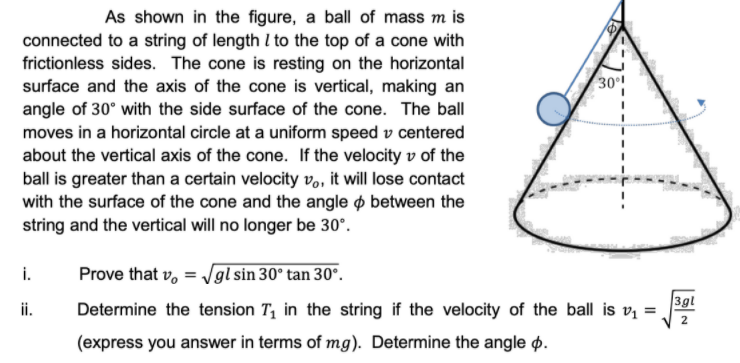 As shown in the figure, a ball of mass m is
connected to a string of length I to the top of a cone with
frictionless sides. The cone is resting on the horizontal
surface and the axis of the cone is vertical, making an
angle of 30° with the side surface of the cone. The ball
moves in a horizontal circle at a uniform speed v centered
about the vertical axis of the cone. If the velocity v of the
ball is greater than a certain velocity vo, it will lose contact
with the surface of the cone and the angle o between the
string and the vertical will no longer be 30°.
30!
i.
Prove that v, = Jgl sin 30° tan 30°.
ii.
Determine the tension T, in the string if the velocity of the ball is v =
3gl
2
(express you answer in terms of mg). Determine the angle p.
