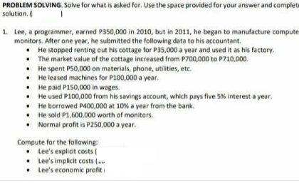 PROBLEM SOLVING. Solve for what is asked far. Use the space provided for your answer and complete
solution.
1. Lee, a programmer, earned P350,000 in 2010, but in 2011, he began to manufacture compute
monitors. After one year, he submitted the following data to his accountant.
• He stopped renting out his cottage for P35,000 a year and used it as his factory.
• The market value of the cottage increased from P700,000 to P710,000.
• He spent P50,000 on materials, phone, utilities, etc.
• He leased machines for P100,000 a year.
• He paid P150,000 in wages.
• He used P100,000 from his savings account, which pays five 5% interest a year.
• He borrowed P400,000 at 10% a year from the bank.
• He sold P1,600,000 worth of monitors.
• Normal profit is P250,000 a year.
Compute for the following:
• Lee's explicit costs (
• Lee's implicit costs (.
• Lee's economic profit

