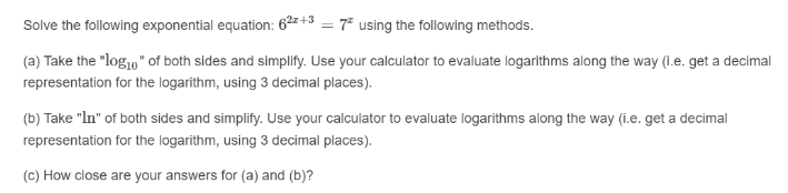 Solve the following exponential equation: 6²+3 = 7 using the following methods.
(a) Take the "log1," of both sides and simplify. Use your calculator to evaluate logarithms along the way (1.e. get a decimal
representation for the logarithm, using 3 decimal places).
(b) Take "In" of both sides and simplify. Use your calculator to evaluate logarithms along the way (i.e. get a decimal
representation for the logarithm, using 3 decimal places).
(c) How close are your answers for (a) and (b)?
