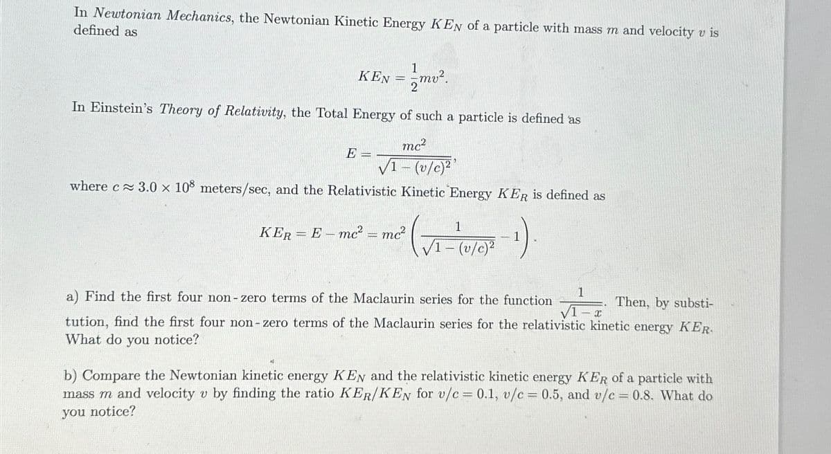 In Newtonian Mechanics, the Newtonian Kinetic Energy KEN of a particle with mass m and velocity v is
defined as
1
KEN="
In Einstein's Theory of Relativity, the Total Energy of such a particle is defined as
mc²
√1- (v/c)²¹
where c≈ 3.0 x 108 meters/sec, and the Relativistic Kinetic Energy KER is defined as
-₁)
E =
mv².
KER = E-mc² = mc²
1
√1- (v/c)²
1
√1-x
Then, by substi-
a) Find the first four non-zero terms of the Maclaurin series for the function
tution, find the first four non-zero terms of the Maclaurin series for the relativistic kinetic energy KER
What do you notice?
b) Compare the Newtonian kinetic energy KEN and the relativistic kinetic energy KER of a particle with
mass m and velocity v by finding the ratio KER/KEN for v/c = 0.1, v/c = 0.5, and v/c= 0.8. What do
you notice?