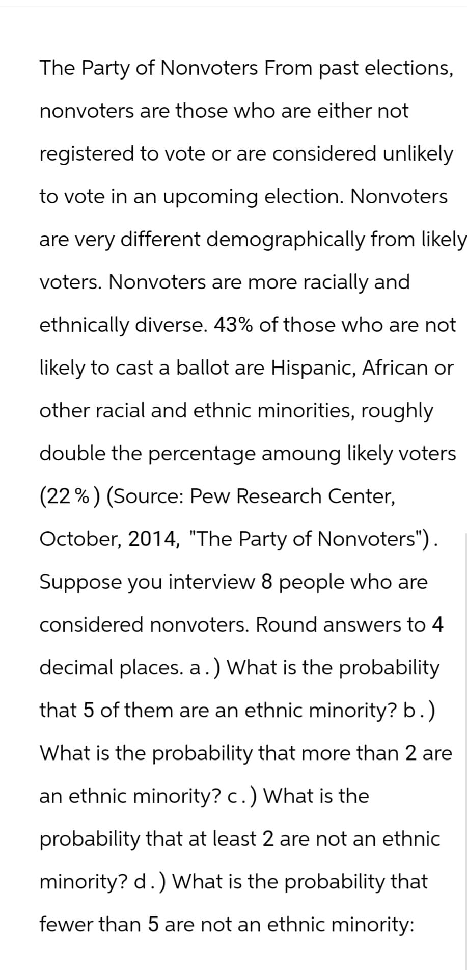 The Party of Nonvoters From past elections,
nonvoters are those who are either not
registered to vote or are considered unlikely
to vote in an upcoming election. Nonvoters
are very different demographically from likely
voters. Nonvoters are more racially and
ethnically diverse. 43% of those who are not
likely to cast a ballot are Hispanic, African or
other racial and ethnic minorities, roughly
double the percentage amoung likely voters
(22%) (Source: Pew Research Center,
October, 2014, "The Party of Nonvoters").
Suppose you interview 8 people who are
considered nonvoters. Round answers to 4
decimal places. a.) What is the probability
that 5 of them are an ethnic minority? b.)
What is the probability that more than 2 are
an ethnic minority? c.) What is the
probability that at least 2 are not an ethnic
minority? d.) What is the probability that
fewer than 5 are not an ethnic minority: