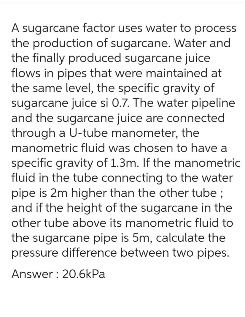A sugarcane factor uses water to process
the production of sugarcane. Water and
the finally produced sugarcane juice
flows in pipes that were maintained at
the same level, the specific gravity of
sugarcane juice si 0.7. The water pipeline
and the sugarcane juice are connected.
through a U-tube manometer, the
manometric fluid was chosen to have a
specific gravity of 1.3m. If the manometric
fluid in the tube connecting to the water
pipe is 2m higher than the other tube ;
and if the height of the sugarcane in the
other tube above its manometric fluid to
the sugarcane pipe is 5m, calculate the
pressure difference between two pipes.
Answer: 20.6kPa