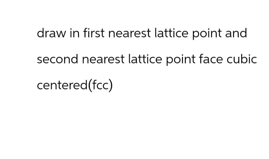draw in first nearest lattice point and
second nearest lattice point face cubic
centered(fcc)