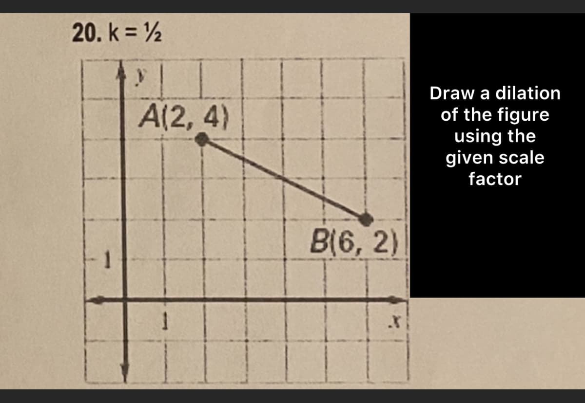 20. k = 12
y
A(2, 4)
Draw a dilation
of the figure
using the
given scale
factor
1
B(6,2)