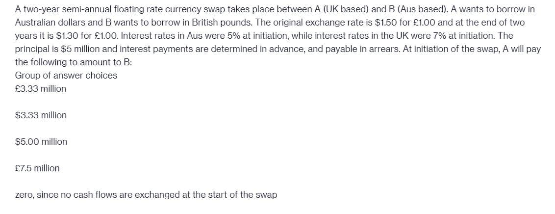 A two-year semi-annual floating rate currency swap takes place between A (UK based) and B (Aus based). A wants to borrow in
Australian dollars and B wants to borrow in British pounds. The original exchange rate is $1.50 for £1.00 and at the end of two
years it is $1.30 for £1.00. Interest rates in Aus were 5% at initiation, while interest rates in the UK were 7% at initiation. The
principal is $5 million and interest payments are determined in advance, and payable in arrears. At initiation of the swap, A will pay
the following to amount to B:
Group of answer choices
£3.33 million
$3.33 million
$5.00 million
£7.5 million
zero, since no cash flows are exchanged at the start of the swap