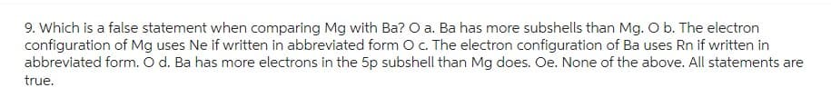 9. Which is a false statement when comparing Mg with Ba? O a. Ba has more subshells than Mg. O b. The electron
configuration of Mg uses Ne if written in abbreviated form O c. The electron configuration of Ba uses Rn if written in
abbreviated form. O d. Ba has more electrons in the 5p subshell than Mg does. Oe. None of the above. All statements are
true.