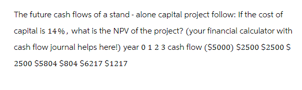 The future cash flows of a stand-alone capital project follow: If the cost of
capital is 14%, what is the NPV of the project? (your financial calculator with
cash flow journal helps here!) year 0 1 2 3 cash flow ($5000) $2500 $2500 $
2500 $5804 $804 $6217 $1217