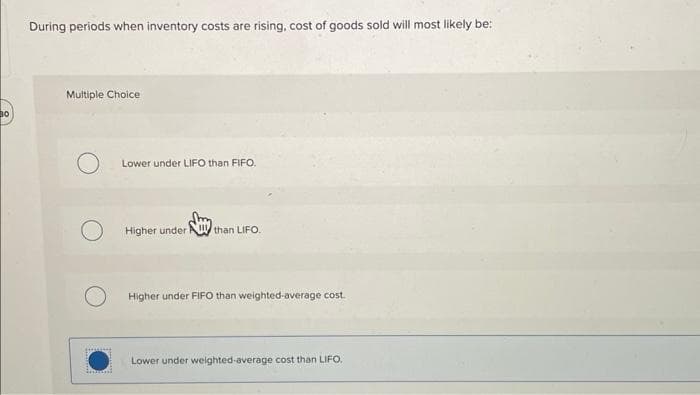 30
During periods when inventory costs are rising, cost of goods sold will most likely be:
Multiple Choice
O
inmot
Lower under LIFO than FIFO.
Higher under than LIFO.
Higher under FIFO than weighted-average cost.
Lower under weighted-average cost than LIFO.