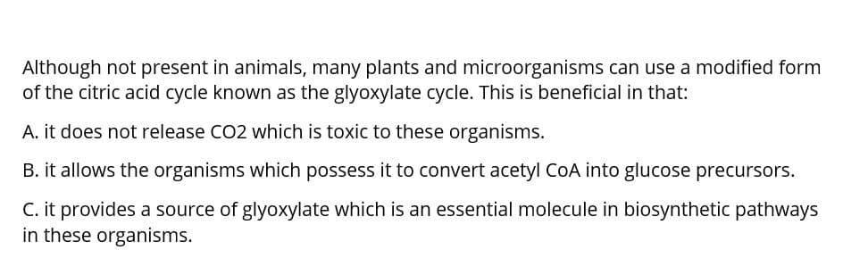 Although not present in animals, many plants and microorganisms can use a modified form
of the citric acid cycle known as the glyoxylate cycle. This is beneficial in that:
A. it does not release CO2 which is toxic to these organisms.
B. it allows the organisms which possess it to convert acetyl CoA into glucose precursors.
C. it provides a source of glyoxylate which is an essential molecule in biosynthetic pathways
in these organisms.
