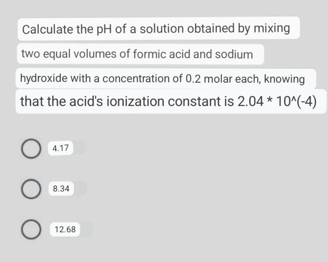 Calculate the pH of a solution obtained by mixing
two equal volumes of formic acid and sodium
hydroxide with a concentration of 0.2 molar each, knowing
that the acid's ionization constant is 2.04 * 10^(-4)
4.17
8.34
12.68

