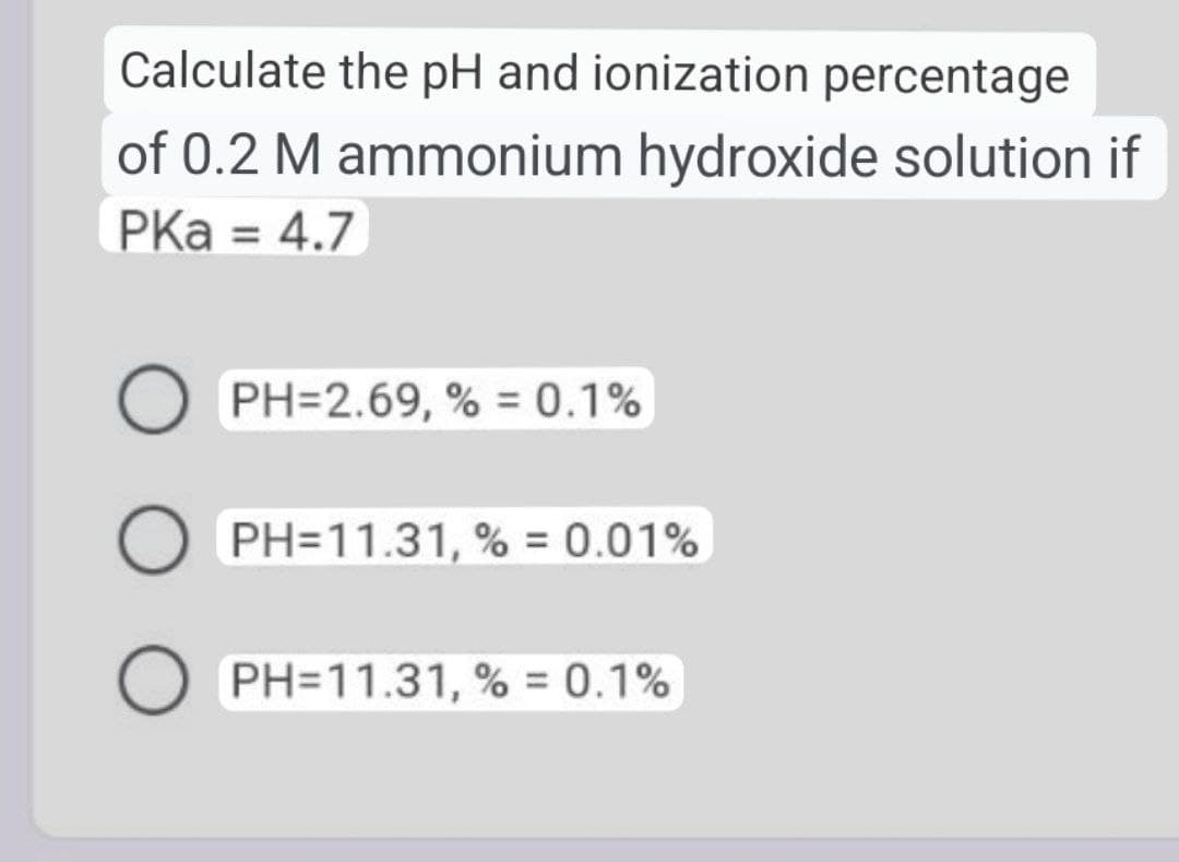 Calculate the pH and ionization percentage
of 0.2 M ammonium hydroxide solution if
PKa = 4.7
%3D
PH=2.69, % = 0.1%
PH=11.31, % = 0.01%
PH=11.31, % = 0.1%
