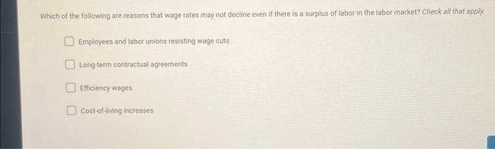 Which of the following are reasons that wage rates may not decline even if there is a surplus of labor in the labor market? Check all that apply.
Employees and labor unions resisting wage cuts
Long-term contractual agreements
Efficiency wages
Cost-of-living increases