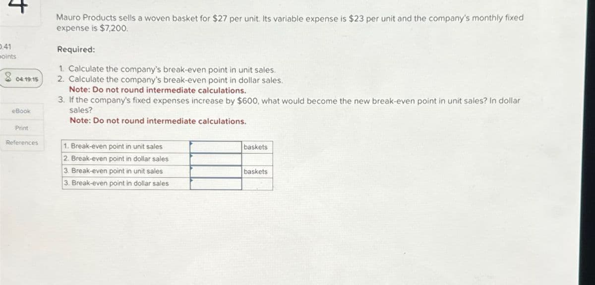 4
0.41
oints
04:19:15
eBook
Print
References
Mauro Products sells a woven basket for $27 per unit. Its variable expense is $23 per unit and the company's monthly fixed
expense is $7,200.
Required:
1. Calculate the company's break-even point in unit sales.
2. Calculate the company's break-even point in dollar sales.
Note: Do not round intermediate calculations.
3. If the company's fixed expenses increase by $600, what would become the new break-even point in unit sales? In dollar
sales?
Note: Do not round intermediate calculations.
1. Break-even point in unit sales
2. Break-even point in dollar sales
3. Break-even point in unit sales
3. Break-even point in dollar sales
baskets
baskets