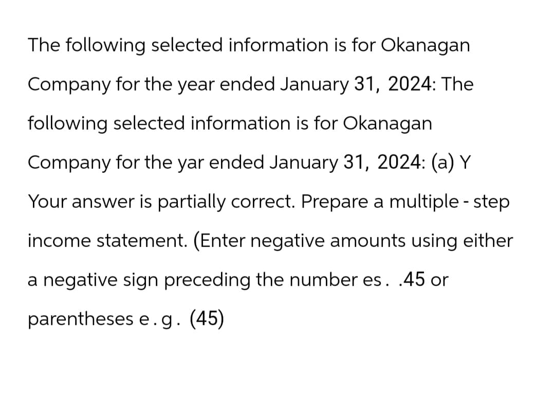The following selected information is for Okanagan
Company for the year ended January 31, 2024: The
following selected information is for Okanagan
Company for the yar ended January 31, 2024: (a) Y
Your answer is partially correct. Prepare a multiple - step
income statement. (Enter negative amounts using either
a negative sign preceding the number es. .45 or
parentheses e.g. (45)