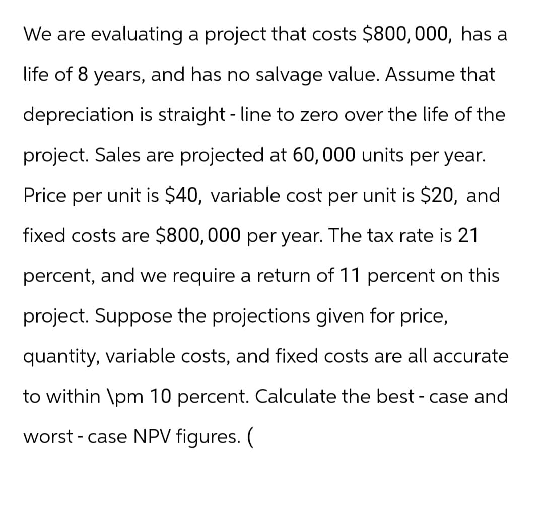 We are evaluating a project that costs $800,000, has a
life of 8 years, and has no salvage value. Assume that
depreciation is straight line to zero over the life of the
project. Sales are projected at 60, 000 units per year.
Price per unit is $40, variable cost per unit is $20, and
fixed costs are $800,000 per year. The tax rate is 21
percent, and we require a return of 11 percent on this
project. Suppose the projections given for price,
quantity, variable costs, and fixed costs are all accurate
to within \pm 10 percent. Calculate the best - case and
worst-case NPV figures. (
