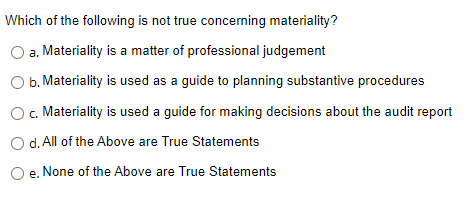 Which of the following is not true concerning materiality?
a. Materiality is a matter of professional judgement
O b. Materiality is used as a guide to planning substantive procedures
O c. Materiality is used a guide for making decisions about the audit report
d. All of the Above are True Statements
e. None of the Above are True Statements