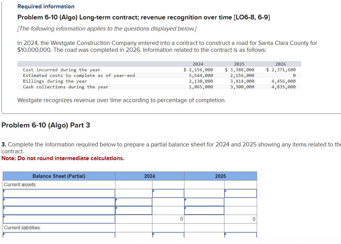 Required information
Problem 6-10 (Algo) Long-term contract; revenue recognition over time [LO6-8, 6-9]
[The following information applies to the questions displayed below.]
In 2024, the Westgate Construction Company entered into a contract to construct a road for Santa Clara County for
$10,000,000. The road was completed in 2026. Information related to the contract is as follows:
Problem 6-10 (Algo) Part 3
Cost incurred during the year
Estimated costs to complete as of year-end
Billings during the year
Cash collections during the year
Westgate recognizes revenue over time according to percentage of completion.
Balance Sheet (Partial)
Current assets:
Current liabilities:
2024
$ 2,156,000
5,544,000
2,130,000
1,865,000
3. Complete the information required below to prepare a partial balance sheet for 2024 and 2025 showing any items related to the
contract.
Note: Do not round intermediate calculations.
2024
2025
2026
$ 3,388,000 $ 2,371,600
2,156,000
0
3,414,000
3,300,000
2025
4,456,000
4,835,000
0