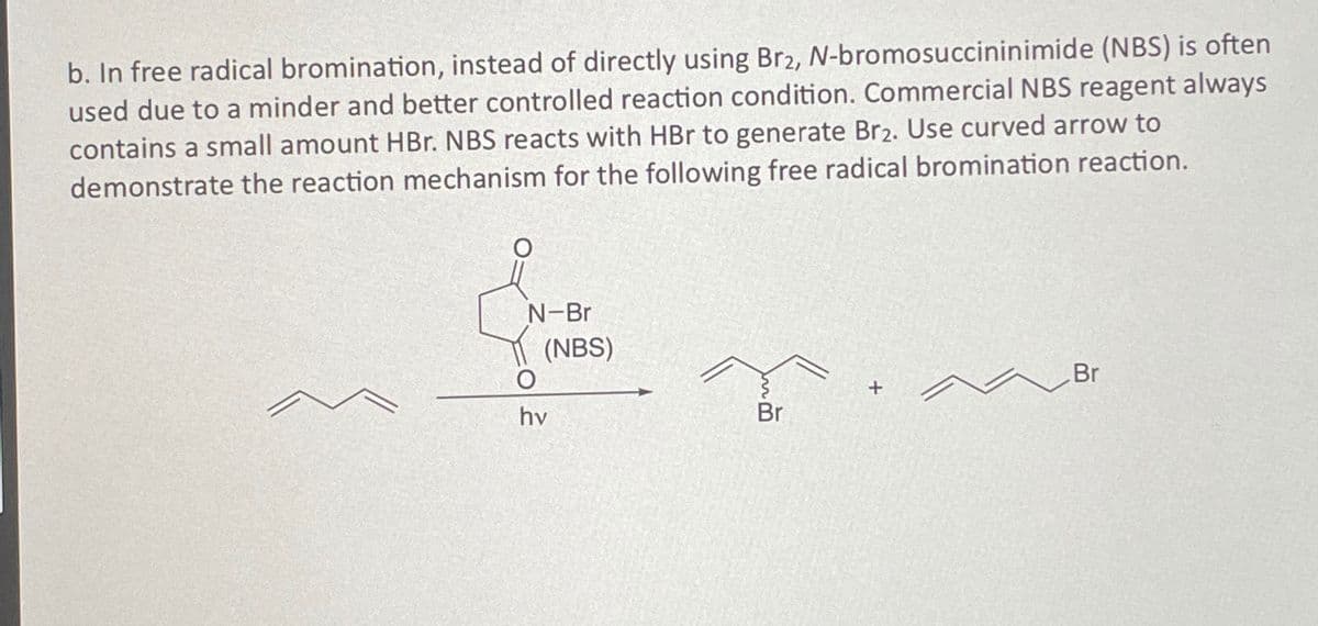 b. In free radical bromination, instead of directly using Br2, N-bromosuccininimide (NBS) is often
used due to a minder and better controlled reaction condition. Commercial NBS reagent always
contains a small amount HBr. NBS reacts with HBr to generate Br2. Use curved arrow to
demonstrate the reaction mechanism for the following free radical bromination reaction.
N-Br
(NBS)
O
hv
Br
+
Br