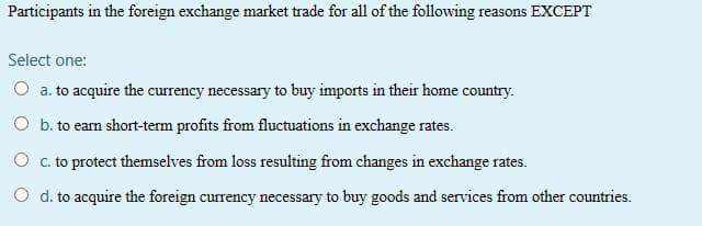 Participants in the foreign exchange market trade for all of the following reasons EXCEPT
Select one:
a. to acquire the currency necessary to buy imports in their home country.
O b. to earn short-term profits from fluctuations in exchange rates.
O c. to protect themselves from loss resulting from changes in exchange rates.
O d. to acquire the foreign currency necessary to buy goods and services from other countries.
