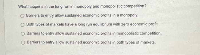 What happens in the long run in monopoly and monopolistic competition?
Barriers to entry allow sustained economic profits in a monopoly.
Both types of markets have a long run equilibrium with zero economic profit.
Barriers to entry allow sustained economic profits in monopolistic competition.
Barriers to entry allow sustained economic profits in both types of markets.