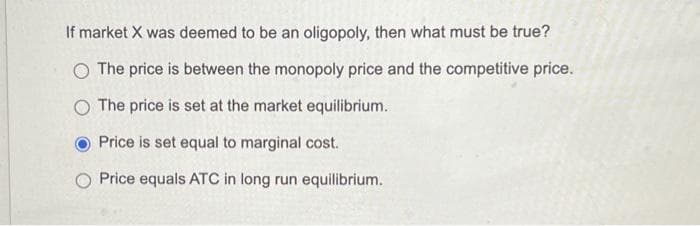 If market X was deemed to be an oligopoly, then what must be true?
O The price is between the monopoly price and the competitive price.
O The price is set at the market equilibrium.
Price is set equal to marginal cost.
Price equals ATC in long run equilibrium.