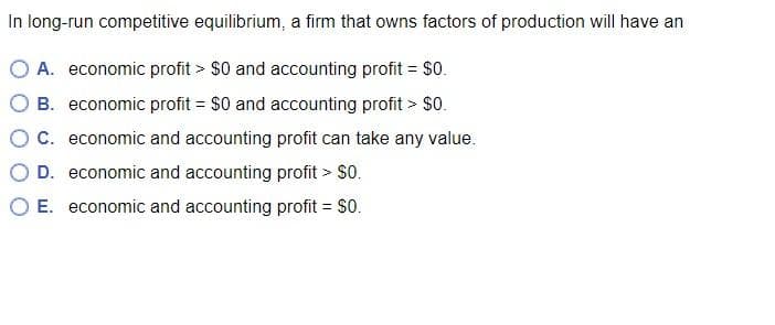 In long-run competitive equilibrium, a firm that owns factors of production will have an
A. economic profit > $0 and accounting profit = $0.
B. economic profit = $0 and accounting profit > $0.
C. economic and accounting profit can take any value.
D. economic and accounting profit > $0.
E. economic and accounting profit = $0.