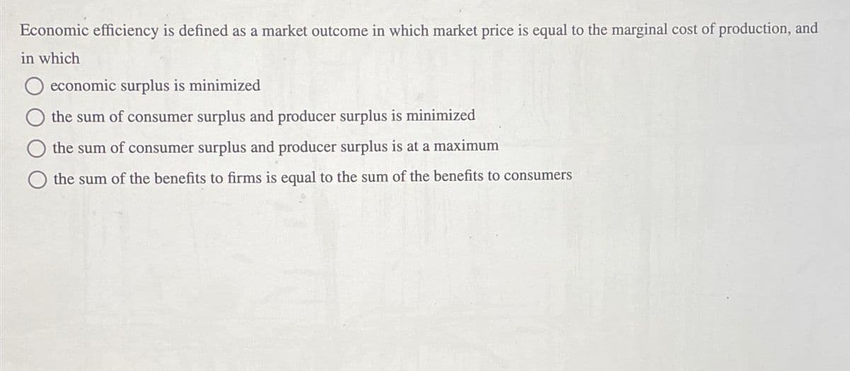 Economic efficiency is defined as a market outcome in which market price is equal to the marginal cost of production, and
in which
economic surplus is minimized
the sum of consumer surplus and producer surplus is minimized
the sum of consumer surplus and producer surplus is at a maximum
the sum of the benefits to firms is equal to the sum of the benefits to consumers