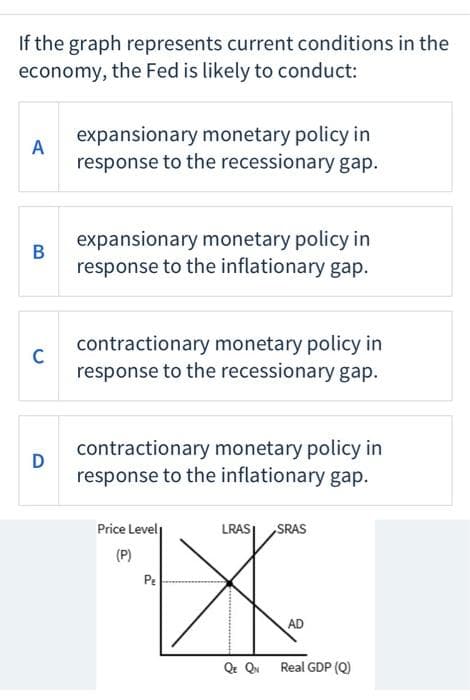 If the graph represents current conditions in the
economy, the Fed is likely to conduct:
A
B
C
D
expansionary monetary policy in
response to the recessionary gap.
expansionary monetary policy in
response to the inflationary gap.
contractionary monetary policy in
response to the recessionary gap.
contractionary monetary policy in
response to the inflationary gap.
Price Level
(P)
PE
A
LRASI
SRAS
AD
QE QN Real GDP (Q)