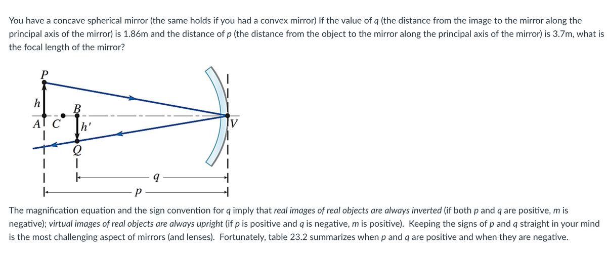 You have a concave spherical mirror (the same holds if you had a convex mirror) If the value of q (the distance from the image to the mirror along the
principal axis of the mirror) is 1.86m and the distance of p (the distance from the object to the mirror along the principal axis of the mirror) is 3.7m, what is
the focal length of the mirror?
P
h
AI C
|
I
B
h'
Q
|
k
V
9
Р
The magnification equation and the sign convention for q imply that real images of real objects are always inverted (if both p and q are positive, m is
negative); virtual images of real objects are always upright (if p is positive and q is negative, m is positive). Keeping the signs of p and q straight in your mind
is the most challenging aspect of mirrors (and lenses). Fortunately, table 23.2 summarizes when p and q are positive and when they are negative.