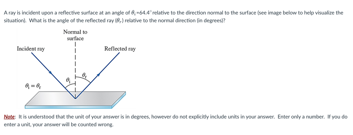 A ray is incident upon a reflective surface at an angle of 0;=64.4° relative to the direction normal to the surface (see image below to help visualize the
situation). What is the angle of the reflected ray (0) relative to the normal direction (in degrees)?
Incident ray
0₁ = 0₁
Normal to
surface
I
0₁
0₁
Reflected ray
Note: It is understood that the unit of your answer is in degrees, however do not explicitly include units in your answer. Enter only a number. If you do
enter a unit, your answer will be counted wrong.