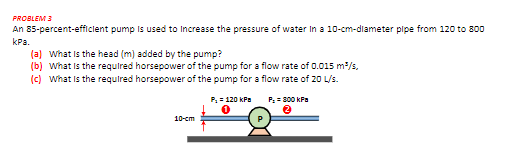 PROBLEM 3
An 85-percent-efficlent pump is used to Increase the pressure of water In a 10-cm-diameter plpe from 12o to 800
kPa.
(a) What is the head (m) added by the pump?
(b) What is the required horsepower of the pump for a flow rate of 0.0o15 m/s,
(c) What is the required horsepower of the pump for a flow rate of 20 L/s.
P, = 120 kPa
P: = 800 kPa
10-ст
