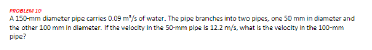 PROBLEM 10
A 150-mm diameter pipe carries 0.09 m?/s of water. The pipe branches into two pipes, one 50 mm in diameter and
the other 100 mm in diameter. If the velocity in the 50-mm pipe is 12.2 m/s, what is the velocity in the 100-mm
pipe?
